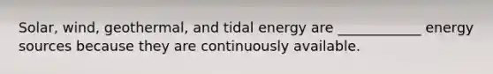 Solar, wind, geothermal, and tidal energy are ____________ energy sources because they are continuously available.