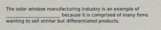 The solar window manufacturing industry is an example of ________________________ because it is comprised of many firms wanting to sell similar but differentiated products.