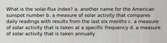 What is the solar-flux index? a. another name for the American sunspot number b. a measure of solar activity that compares daily readings with results from the last six months c. a measure of solar activity that is taken at a specific frequency d. a measure of solar activity that is taken annually