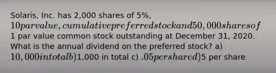 Solaris, Inc. has 2,000 shares of 5%, 10 par value, cumulative preferred stock and 50,000 shares of1 par value common stock outstanding at December 31, 2020. What is the annual dividend on the preferred stock? a) 10,000 in total b)1,000 in total c) .05 per share d)5 per share