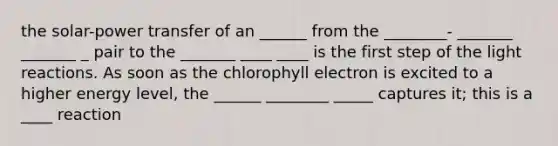 the solar-power transfer of an ______ from the ________- _______ _______ _ pair to the _______ ____ ____ is the first step of the light reactions. As soon as the chlorophyll electron is excited to a higher energy level, the ______ ________ _____ captures it; this is a ____ reaction