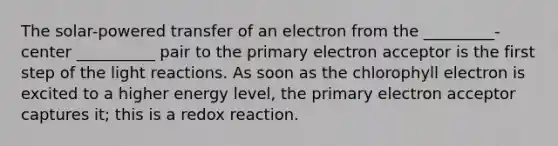 The solar-powered transfer of an electron from the _________-center __________ pair to the primary electron acceptor is the first step of the light reactions. As soon as the chlorophyll electron is excited to a higher energy level, the primary electron acceptor captures it; this is a redox reaction.