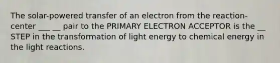 The solar-powered transfer of an electron from the reaction-center ___ __ pair to the PRIMARY ELECTRON ACCEPTOR is the __ STEP in the transformation of light energy to chemical energy in the light reactions.