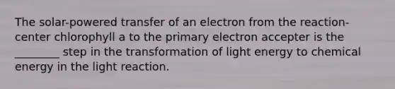 The solar-powered transfer of an electron from the reaction-center chlorophyll a to the primary electron accepter is the ________ step in the transformation of light energy to chemical energy in the light reaction.