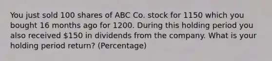 You just sold 100 shares of ABC Co. stock for 1150 which you bought 16 months ago for 1200. During this holding period you also received 150 in dividends from the company. What is your holding period return? (Percentage)