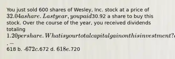 You just sold 600 shares of Wesley, Inc. stock at a price of 32.04 a share. Last year, you paid30.92 a share to buy this stock. Over the course of the year, you received dividends totaling 1.20 per share. What is your total capital gain on this investment? a. -618 b. -672 c.672 d. 618 e.720