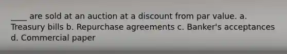 ____ are sold at an auction at a discount from par value. a. Treasury bills b. Repurchase agreements c. Banker's acceptances d. Commercial paper