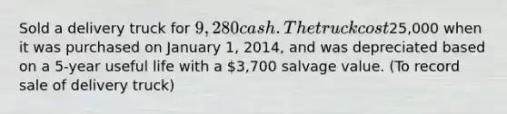 Sold a delivery truck for 9,280 cash. The truck cost25,000 when it was purchased on January 1, 2014, and was depreciated based on a 5-year useful life with a 3,700 salvage value. (To record sale of delivery truck)