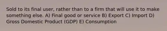 Sold to its final user, rather than to a firm that will use it to make something else. A) Final good or service B) Export C) Import D) Gross Domestic Product (GDP) E) Consumption