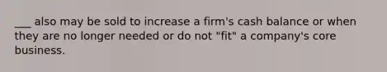 ___ also may be sold to increase a firm's cash balance or when they are no longer needed or do not "fit" a company's core business.