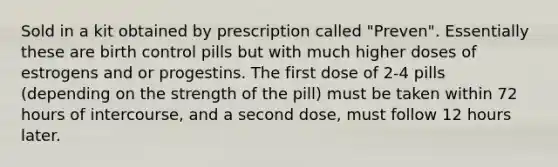 Sold in a kit obtained by prescription called "Preven". Essentially these are birth control pills but with much higher doses of estrogens and or progestins. The first dose of 2-4 pills (depending on the strength of the pill) must be taken within 72 hours of intercourse, and a second dose, must follow 12 hours later.