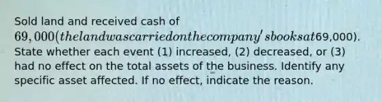 Sold land and received cash of 69,000 (the land was carried on the company's books at69,000). State whether each event​ (1) increased,​ (2) decreased, or​ (3) had no effect on the total assets of the business. Identify any specific asset affected. If no​ effect, indicate the reason.