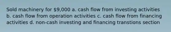 Sold machinery for 9,000 a. cash flow from investing activities b. cash flow from operation activities c. cash flow from financing activities d. non-cash investing and financing transtions section