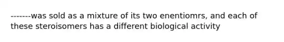 -------was sold as a mixture of its two enentiomrs, and each of these steroisomers has a different biological activity