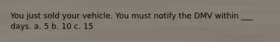 You just sold your vehicle. You must notify the DMV within ___ days. a. 5 b. 10 c. 15