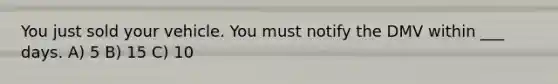 You just sold your vehicle. You must notify the DMV within ___ days. A) 5 B) 15 C) 10