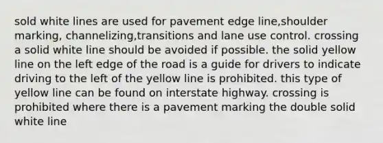 sold white lines are used for pavement edge line,shoulder marking, channelizing,transitions and lane use control. crossing a solid white line should be avoided if possible. the solid yellow line on the left edge of the road is a guide for drivers to indicate driving to the left of the yellow line is prohibited. this type of yellow line can be found on interstate highway. crossing is prohibited where there is a pavement marking the double solid white line