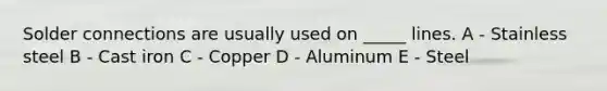 Solder connections are usually used on _____ lines. A - Stainless steel B - Cast iron C - Copper D - Aluminum E - Steel