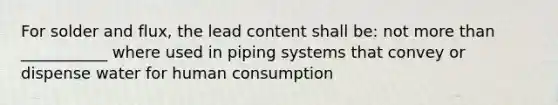 For solder and flux, the lead content shall be: not more than ___________ where used in piping systems that convey or dispense water for human consumption