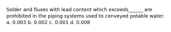 Solder and fluxes with lead content which exceeds______ are prohibited in the piping systems used to conveyed potable water. a. 0.003 b. 0.002 c. 0.001 d. 0.008