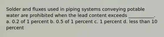 Solder and fluxes used in piping systems conveying potable water are prohibited when the lead content exceeds ___________. a. 0.2 of 1 percent b. 0.5 of 1 percent c. 1 percent d. less than 10 percent