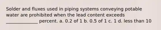 Solder and fluxes used in piping systems conveying potable water are prohibited when the lead content exceeds ______________ percent. a. 0.2 of 1 b. 0.5 of 1 c. 1 d. <a href='https://www.questionai.com/knowledge/k7BtlYpAMX-less-than' class='anchor-knowledge'>less than</a> 10