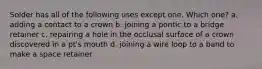 Solder has all of the following uses except one. Which one? a. adding a contact to a crown b. joining a pontic to a bridge retainer c. repairing a hole in the occlusal surface of a crown discovered in a pt's mouth d. joining a wire loop to a band to make a space retainer