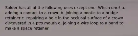 Solder has all of the following uses except one. Which one? a. adding a contact to a crown b. joining a pontic to a bridge retainer c. repairing a hole in the occlusal surface of a crown discovered in a pt's mouth d. joining a wire loop to a band to make a space retainer