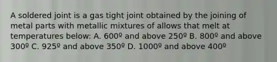 A soldered joint is a gas tight joint obtained by the joining of metal parts with metallic mixtures of allows that melt at temperatures below: A. 600º and above 250º B. 800º and above 300º C. 925º and above 350º D. 1000º and above 400º