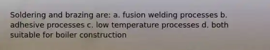 Soldering and brazing are: a. fusion welding processes b. adhesive processes c. low temperature processes d. both suitable for boiler construction