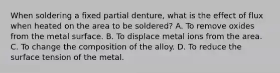 When soldering a fixed partial denture, what is the effect of flux when heated on the area to be soldered? A. To remove oxides from the metal surface. B. To displace metal ions from the area. C. To change the composition of the alloy. D. To reduce the surface tension of the metal.