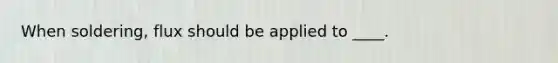 When soldering, flux should be applied to ____.