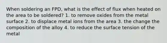 When soldering an FPD, what is the effect of flux when heated on the area to be soldered? 1. to remove oxides from the metal surface 2. to displace metal ions from the area 3. the change the composition of the alloy 4. to reduce the surface tension of the metal