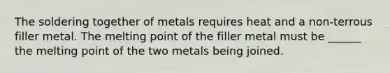 The soldering together of metals requires heat and a non-terrous filler metal. The melting point of the filler metal must be ______ the melting point of the two metals being joined.