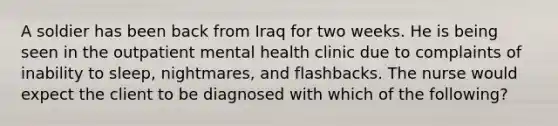 A soldier has been back from Iraq for two weeks. He is being seen in the outpatient mental health clinic due to complaints of inability to sleep, nightmares, and flashbacks. The nurse would expect the client to be diagnosed with which of the following?