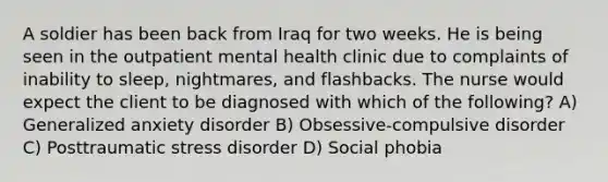 A soldier has been back from Iraq for two weeks. He is being seen in the outpatient mental health clinic due to complaints of inability to sleep, nightmares, and flashbacks. The nurse would expect the client to be diagnosed with which of the following? A) Generalized anxiety disorder B) Obsessive-compulsive disorder C) Posttraumatic stress disorder D) Social phobia