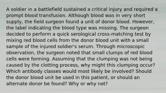 A soldier in a battlefield sustained a critical injury and required a prompt blood transfusion. Although blood was in very short supply, the field surgeon found a unit of donor blood. However, the label indicating the blood type was missing. The surgeon decided to perform a quick serological cross-matching test by mixing red blood cells from the donor blood unit with a small sample of the injured soldier's serum. Through microscopic observation, the surgeon noted that small clumps of red blood cells were forming. Assuming that the clumping was not being caused by the clotting process, why might this clumping occur? Which antibody classes would most likely be involved? Should the donor blood unit be used in this patient, or should an alternate donor be found? Why or why not?