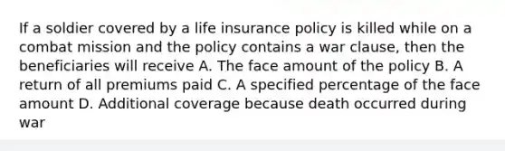 If a soldier covered by a life insurance policy is killed while on a combat mission and the policy contains a war clause, then the beneficiaries will receive A. The face amount of the policy B. A return of all premiums paid C. A specified percentage of the face amount D. Additional coverage because death occurred during war