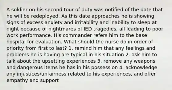 A soldier on his second tour of duty was notified of the date that he will be redeployed. As this date approaches he is showing signs of excess anxiety and irritability and inability to sleep at night because of nightmares of IED tragedies, all leading to poor work performance. His commander refers him to the base hospital for evaluation. What should the nurse do in order of priority from first to last? 1. remind him that any feelings and problems he is having are typical in his situation 2. ask him to talk about the upsetting experiences 3. remove any weapons and dangerous items he has in his possession 4. acknowledge any injustices/unfairness related to his experiences, and offer empathy and support