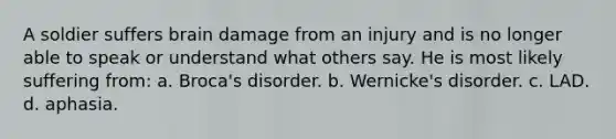 A soldier suffers brain damage from an injury and is no longer able to speak or understand what others say. He is most likely suffering from: a. Broca's disorder. b. Wernicke's disorder. c. LAD. d. aphasia.