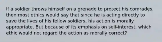 If a soldier throws himself on a grenade to protect his comrades, then most ethics would say that since he is acting directly to save the lives of his fellow soldiers, his action is morally appropriate. But because of its emphasis on self-interest, which ethic would not regard the action as morally correct?