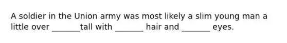 A soldier in the Union army was most likely a slim young man a little over _______tall with _______ hair and _______ eyes.