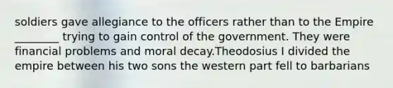 soldiers gave allegiance to the officers rather than to the Empire ________ trying to gain control of the government. They were financial problems and moral decay.Theodosius I divided the empire between his two sons the western part fell to barbarians