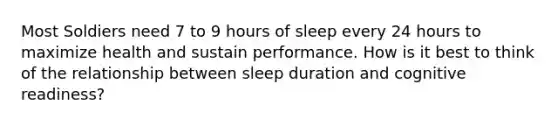 Most Soldiers need 7 to 9 hours of sleep every 24 hours to maximize health and sustain performance. How is it best to think of the relationship between sleep duration and cognitive readiness?