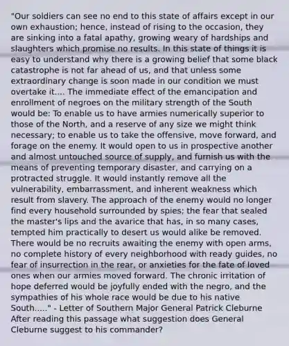 "Our soldiers can see no end to this state of affairs except in our own exhaustion; hence, instead of rising to the occasion, they are sinking into a fatal apathy, growing weary of hardships and slaughters which promise no results. In this state of things it is easy to understand why there is a growing belief that some black catastrophe is not far ahead of us, and that unless some extraordinary change is soon made in our condition we must overtake it.... The immediate effect of the emancipation and enrollment of negroes on the military strength of the South would be: To enable us to have armies numerically superior to those of the North, and a reserve of any size we might think necessary; to enable us to take the offensive, move forward, and forage on the enemy. It would open to us in prospective another and almost untouched source of supply, and furnish us with the means of preventing temporary disaster, and carrying on a protracted struggle. It would instantly remove all the vulnerability, embarrassment, and inherent weakness which result from slavery. The approach of the enemy would no longer find every household surrounded by spies; the fear that sealed the master's lips and the avarice that has, in so many cases, tempted him practically to desert us would alike be removed. There would be no recruits awaiting the enemy with open arms, no complete history of every neighborhood with ready guides, no fear of insurrection in the rear, or anxieties for the fate of loved ones when our armies moved forward. The chronic irritation of hope deferred would be joyfully ended with the negro, and the sympathies of his whole race would be due to his native South....." - Letter of Southern Major General Patrick Cleburne After reading this passage what suggestion does General Cleburne suggest to his commander?