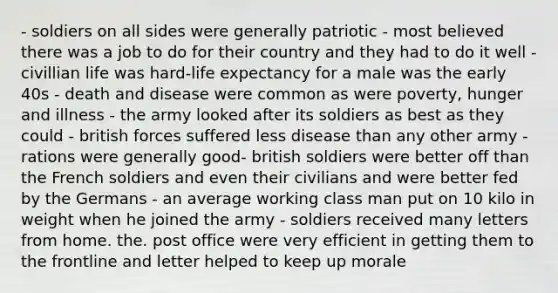 - soldiers on all sides were generally patriotic - most believed there was a job to do for their country and they had to do it well - civillian life was hard-life expectancy for a male was the early 40s - death and disease were common as were poverty, hunger and illness - the army looked after its soldiers as best as they could - british forces suffered less disease than any other army - rations were generally good- british soldiers were better off than the French soldiers and even their civilians and were better fed by the Germans - an average working class man put on 10 kilo in weight when he joined the army - soldiers received many letters from home. the. post office were very efficient in getting them to the frontline and letter helped to keep up morale