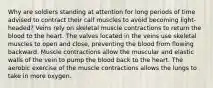 Why are soldiers standing at attention for long periods of time advised to contract their calf muscles to avoid becoming light-headed? Veins rely on skeletal muscle contractions to return the blood to the heart. The valves located in the veins use skeletal muscles to open and close, preventing the blood from flowing backward. Muscle contractions allow the muscular and elastic walls of the vein to pump the blood back to the heart. The aerobic exercise of the muscle contractions allows the lungs to take in more oxygen.