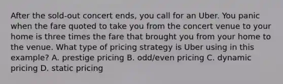 After the sold-out concert ends, you call for an Uber. You panic when the fare quoted to take you from the concert venue to your home is three times the fare that brought you from your home to the venue. What type of pricing strategy is Uber using in this example? A. prestige pricing B. odd/even pricing C. dynamic pricing D. static pricing