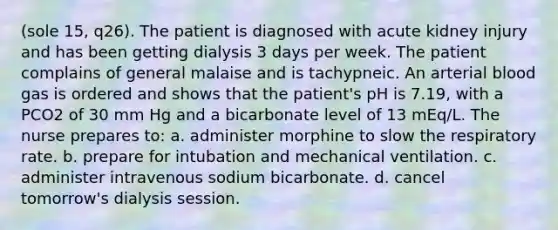 (sole 15, q26). The patient is diagnosed with acute kidney injury and has been getting dialysis 3 days per week. The patient complains of general malaise and is tachypneic. An arterial blood gas is ordered and shows that the patient's pH is 7.19, with a PCO2 of 30 mm Hg and a bicarbonate level of 13 mEq/L. The nurse prepares to: a. administer morphine to slow the respiratory rate. b. prepare for intubation and mechanical ventilation. c. administer intravenous sodium bicarbonate. d. cancel tomorrow's dialysis session.