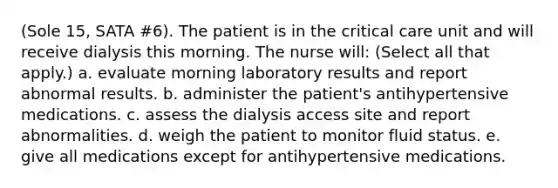 (Sole 15, SATA #6). The patient is in the critical care unit and will receive dialysis this morning. The nurse will: (Select all that apply.) a. evaluate morning laboratory results and report abnormal results. b. administer the patient's antihypertensive medications. c. assess the dialysis access site and report abnormalities. d. weigh the patient to monitor fluid status. e. give all medications except for antihypertensive medications.